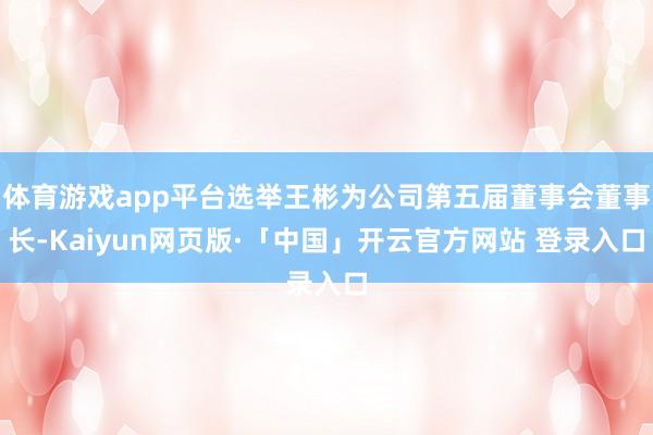 体育游戏app平台选举王彬为公司第五届董事会董事长-Kaiyun网页版·「中国」开云官方网站 登录入口