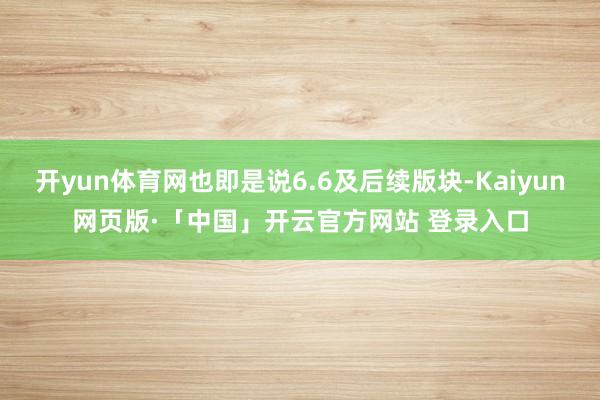 开yun体育网也即是说6.6及后续版块-Kaiyun网页版·「中国」开云官方网站 登录入口