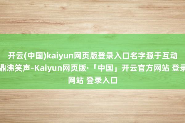 开云(中国)kaiyun网页版登录入口名字源于互动时的鼎沸笑声-Kaiyun网页版·「中国」开云官方网站 登录入口