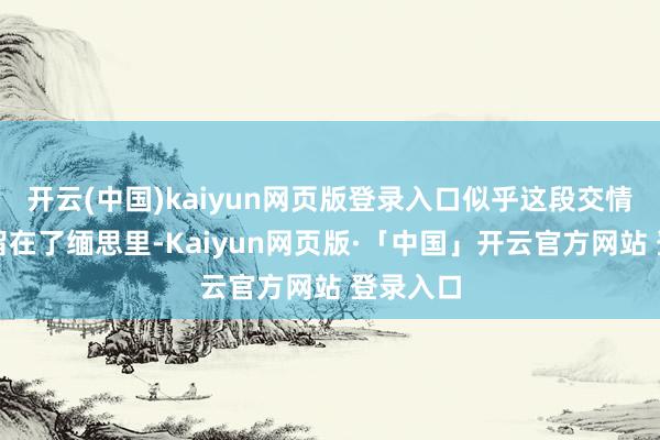 开云(中国)kaiyun网页版登录入口似乎这段交情就此停留在了缅思里-Kaiyun网页版·「中国」开云官方网站 登录入口