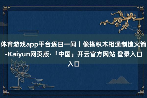 体育游戏app平台逐日一闻丨像搭积木相通制造火箭-Kaiyun网页版·「中国」开云官方网站 登录入口