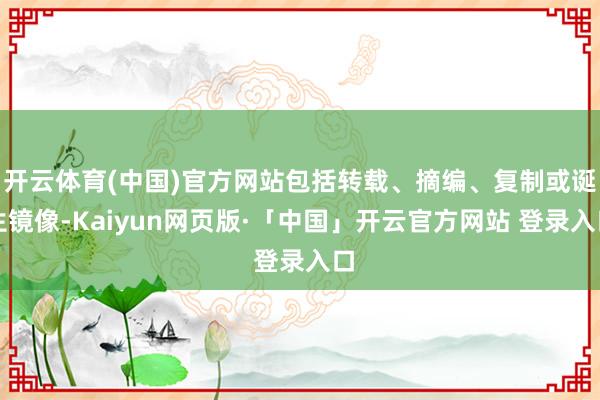 开云体育(中国)官方网站包括转载、摘编、复制或诞生镜像-Kaiyun网页版·「中国」开云官方网站 登录入口