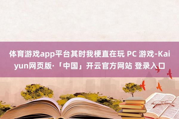 体育游戏app平台其时我梗直在玩 PC 游戏-Kaiyun网页版·「中国」开云官方网站 登录入口