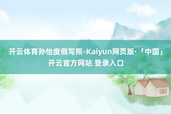 开云体育孙怡度假写照-Kaiyun网页版·「中国」开云官方网站 登录入口