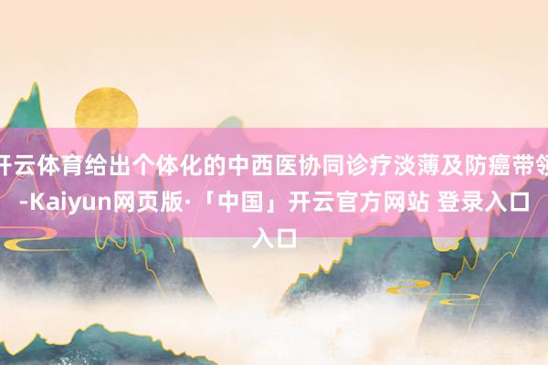 开云体育给出个体化的中西医协同诊疗淡薄及防癌带领-Kaiyun网页版·「中国」开云官方网站 登录入口