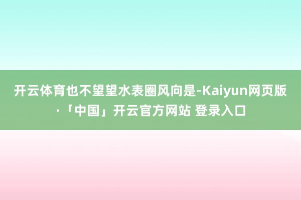 开云体育也不望望水表圈风向是-Kaiyun网页版·「中国」开云官方网站 登录入口