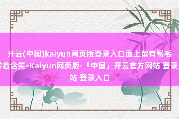 开云(中国)kaiyun网页版登录入口面上留有髯毛并带着含笑-Kaiyun网页版·「中国」开云官方网站 登录入口