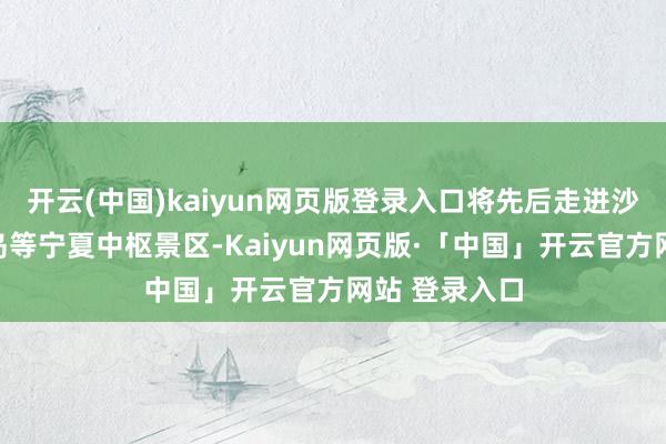 开云(中国)kaiyun网页版登录入口将先后走进沙坡头、金沙岛等宁夏中枢景区-Kaiyun网页版·「中国」开云官方网站 登录入口