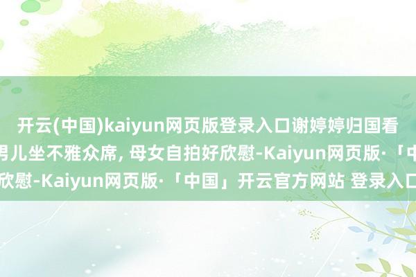 开云(中国)kaiyun网页版登录入口谢婷婷归国看谢霆锋演唱会, 与7岁男儿坐不雅众席, 母女自拍好欣慰-Kaiyun网页版·「中国」开云官方网站 登录入口