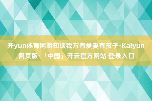 开yun体育网明知谈我方有爱妻有孩子-Kaiyun网页版·「中国」开云官方网站 登录入口