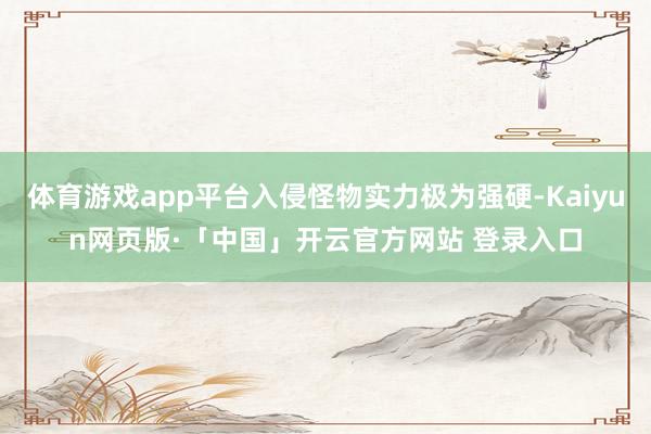 体育游戏app平台入侵怪物实力极为强硬-Kaiyun网页版·「中国」开云官方网站 登录入口