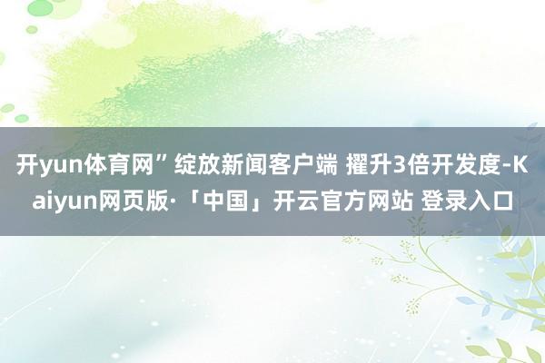 开yun体育网”绽放新闻客户端 擢升3倍开发度-Kaiyun网页版·「中国」开云官方网站 登录入口