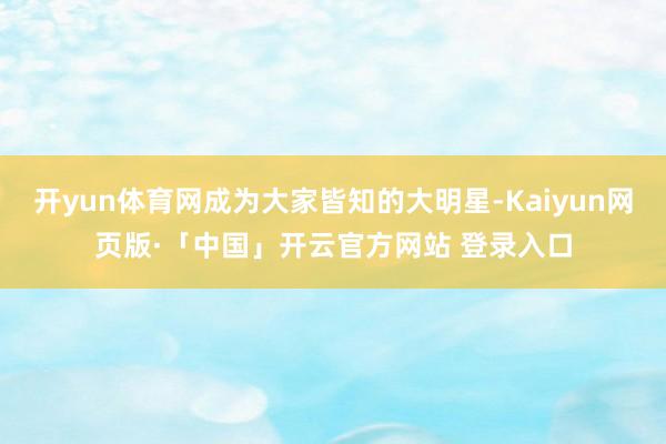 开yun体育网成为大家皆知的大明星-Kaiyun网页版·「中国」开云官方网站 登录入口