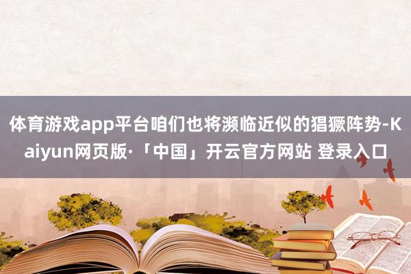 体育游戏app平台咱们也将濒临近似的猖獗阵势-Kaiyun网页版·「中国」开云官方网站 登录入口