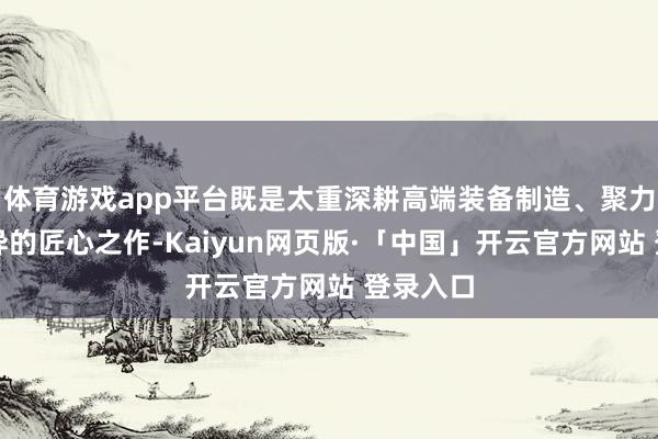 体育游戏app平台既是太重深耕高端装备制造、聚力工夫立异的匠心之作-Kaiyun网页版·「中国」开云官方网站 登录入口