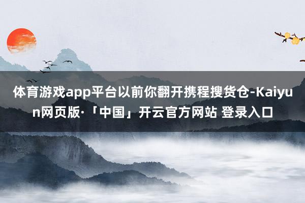 体育游戏app平台以前你翻开携程搜货仓-Kaiyun网页版·「中国」开云官方网站 登录入口