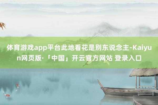 体育游戏app平台此地看花是别东说念主-Kaiyun网页版·「中国」开云官方网站 登录入口