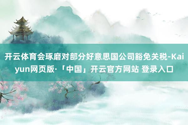 开云体育会琢磨对部分好意思国公司豁免关税-Kaiyun网页版·「中国」开云官方网站 登录入口