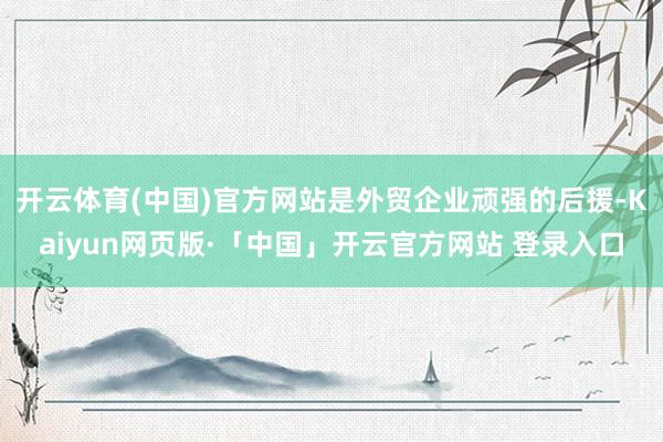 开云体育(中国)官方网站是外贸企业顽强的后援-Kaiyun网页版·「中国」开云官方网站 登录入口