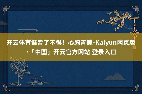 开云体育谁皆了不得！心胸青睐-Kaiyun网页版·「中国」开云官方网站 登录入口
