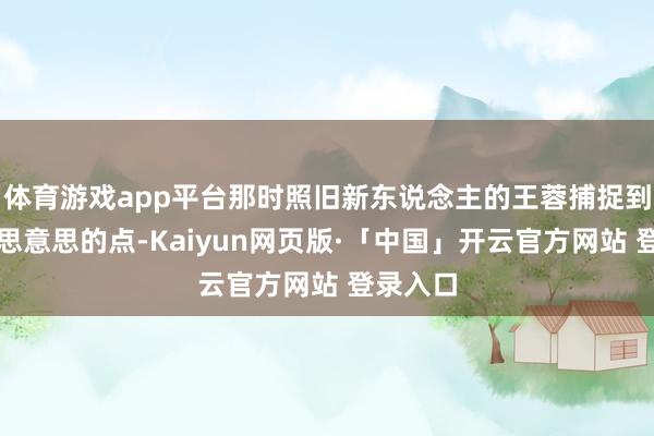 体育游戏app平台那时照旧新东说念主的王蓉捕捉到这个意思意思的点-Kaiyun网页版·「中国」开云官方网站 登录入口