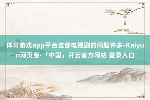 体育游戏app平台这部电视剧的问题许多-Kaiyun网页版·「中国」开云官方网站 登录入口
