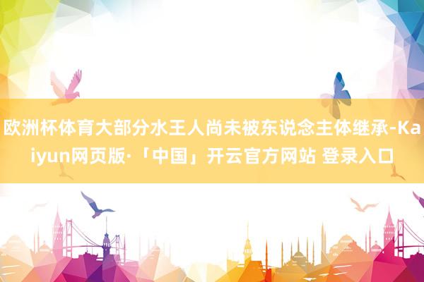 欧洲杯体育大部分水王人尚未被东说念主体继承-Kaiyun网页版·「中国」开云官方网站 登录入口