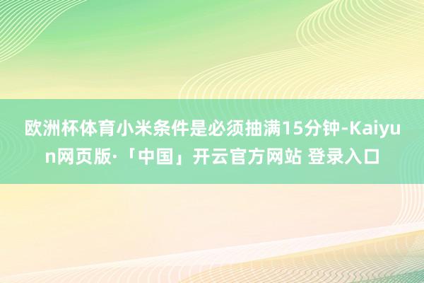 欧洲杯体育小米条件是必须抽满15分钟-Kaiyun网页版·「中国」开云官方网站 登录入口