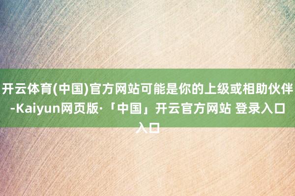 开云体育(中国)官方网站可能是你的上级或相助伙伴-Kaiyun网页版·「中国」开云官方网站 登录入口