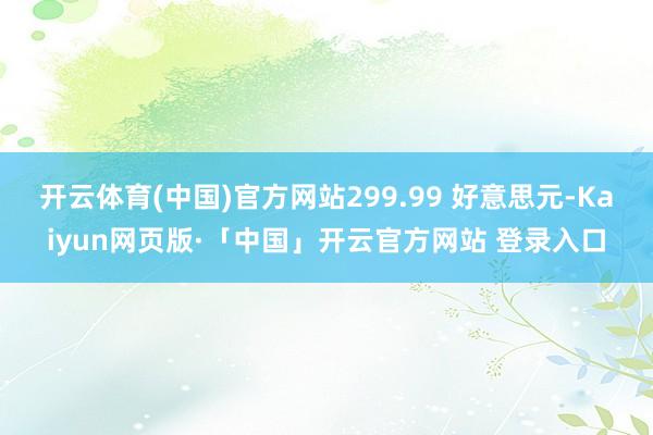 开云体育(中国)官方网站299.99 好意思元-Kaiyun网页版·「中国」开云官方网站 登录入口