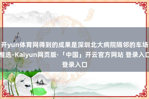 开yun体育网得到的成果是深圳北大病院隔邻的车场推选-Kaiyun网页版·「中国」开云官方网站 登录入口