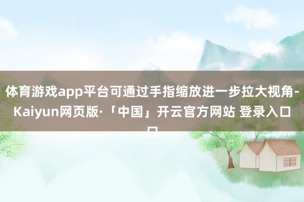体育游戏app平台可通过手指缩放进一步拉大视角-Kaiyun网页版·「中国」开云官方网站 登录入口