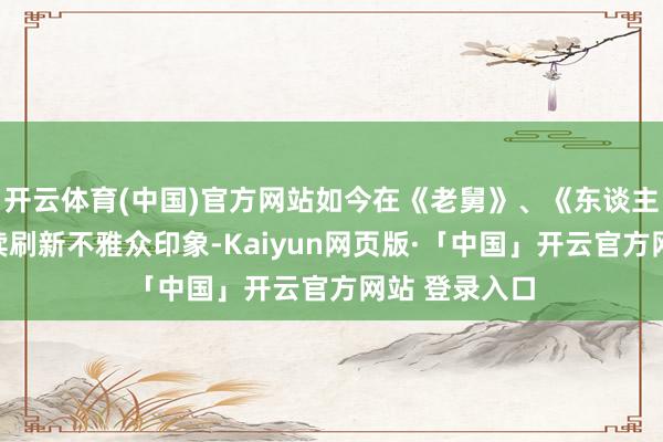 开云体育(中国)官方网站如今在《老舅》、《东谈主之初》中继续刷新不雅众印象-Kaiyun网页版·「中国」开云官方网站 登录入口