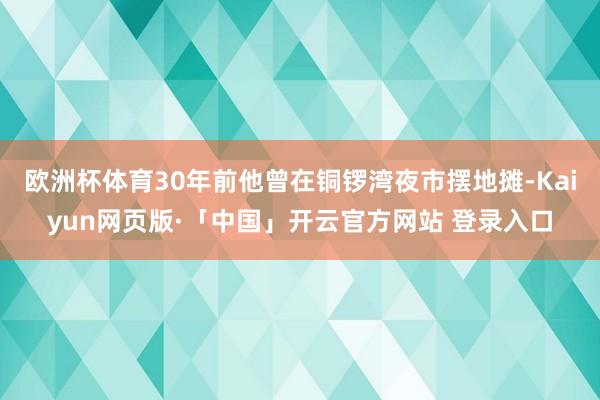 欧洲杯体育30年前他曾在铜锣湾夜市摆地摊-Kaiyun网页版·「中国」开云官方网站 登录入口