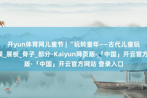 开yun体育网儿童节 | “玩转童年——古代儿童玩物盘货”微信展_展板_骨子_部分-Kaiyun网页版·「中国」开云官方网站 登录入口