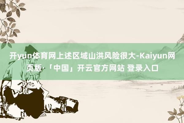开yun体育网上述区域山洪风险很大-Kaiyun网页版·「中国」开云官方网站 登录入口