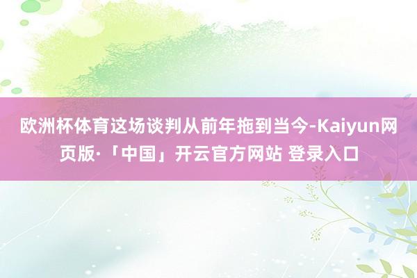 欧洲杯体育这场谈判从前年拖到当今-Kaiyun网页版·「中国」开云官方网站 登录入口