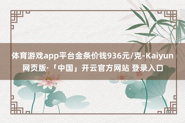体育游戏app平台金条价钱936元/克-Kaiyun网页版·「中国」开云官方网站 登录入口