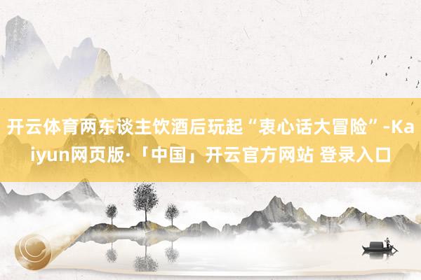 开云体育两东谈主饮酒后玩起“衷心话大冒险”-Kaiyun网页版·「中国」开云官方网站 登录入口