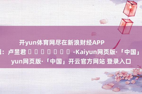 开yun体育网尽在新浪财经APP            						牵涉剪辑：卢昱君 							-Kaiyun网页版·「中国」开云官方网站 登录入口