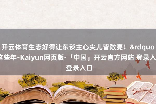 开云体育生态好得让东谈主心尖儿皆敞亮！&rdquo;这些年-Kaiyun网页版·「中国」开云官方网站 登录入口