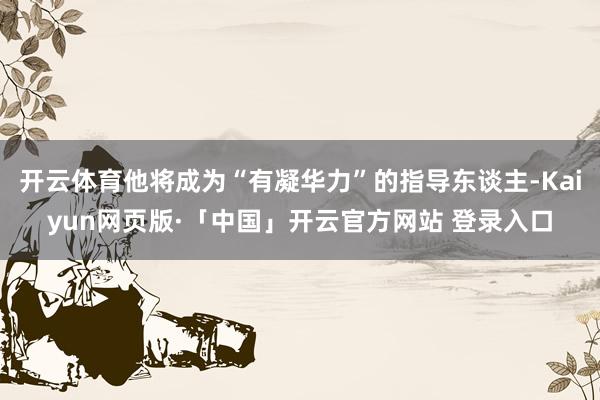 开云体育他将成为“有凝华力”的指导东谈主-Kaiyun网页版·「中国」开云官方网站 登录入口