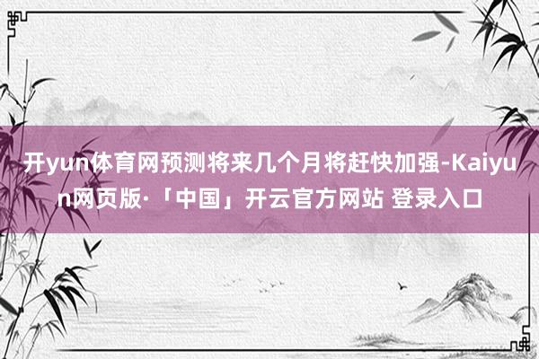 开yun体育网预测将来几个月将赶快加强-Kaiyun网页版·「中国」开云官方网站 登录入口