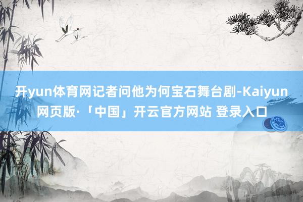 开yun体育网记者问他为何宝石舞台剧-Kaiyun网页版·「中国」开云官方网站 登录入口