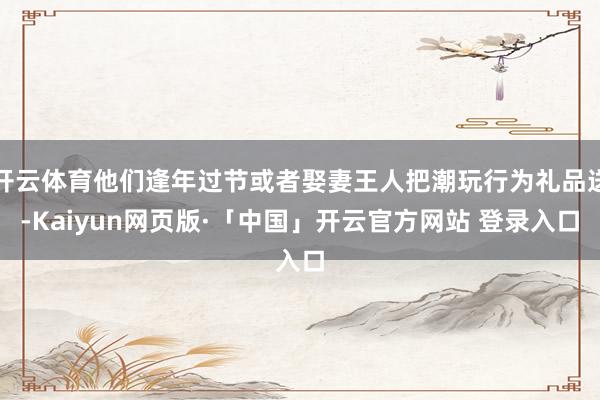 开云体育他们逢年过节或者娶妻王人把潮玩行为礼品送-Kaiyun网页版·「中国」开云官方网站 登录入口
