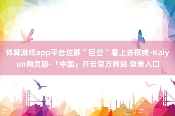 体育游戏app平台这群"巨兽"看上去权威-Kaiyun网页版·「中国」开云官方网站 登录入口