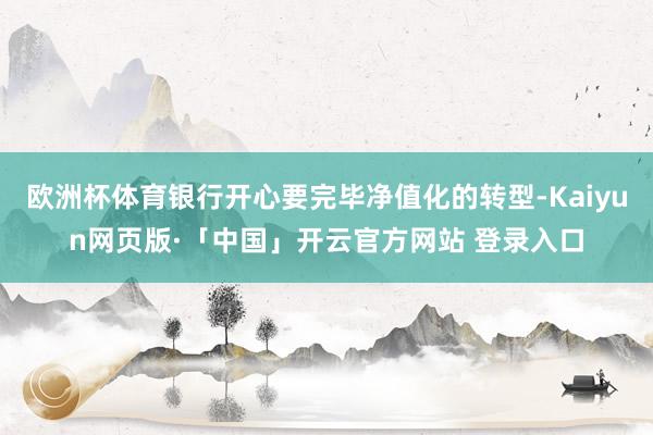 欧洲杯体育银行开心要完毕净值化的转型-Kaiyun网页版·「中国」开云官方网站 登录入口