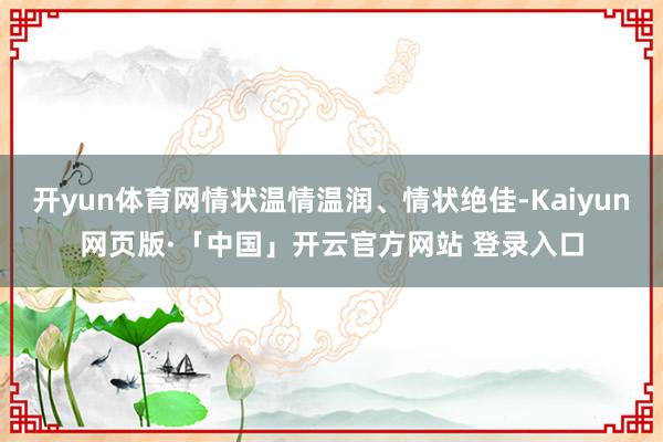 开yun体育网情状温情温润、情状绝佳-Kaiyun网页版·「中国」开云官方网站 登录入口