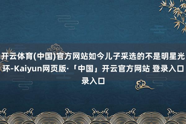 开云体育(中国)官方网站如今儿子采选的不是明星光环-Kaiyun网页版·「中国」开云官方网站 登录入口