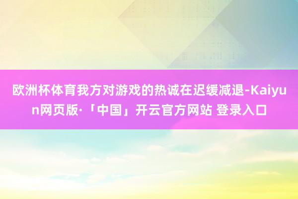 欧洲杯体育我方对游戏的热诚在迟缓减退-Kaiyun网页版·「中国」开云官方网站 登录入口
